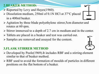 2.BEAKER METHOD:
 Reported by Levy and Hayes(1960).
 Dissolution medium, 250ml of 0.1N HCl at 37°C placed
in a 400ml beaker.
 Agitation by three blade polyethylene stirrer,5cm diameterand
rotates at 60 rpm.
 Stirrer immersed to a depth of 2.7 cm in medium and in the center.
 Tablets are placed in a beaker and test was carried out.
 Samples are removed and assayed for the content.
3.FLASK STIRRER METHOD
 Developed by Poole(1969).It includes RBF and a stirring element
similar to that of beaker method.
 RBF used to avoid the formation of moulds of particles in different
positions on the flat bottom of a beaker.
 