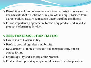  Dissolution and drug release tests are in-vitro tests that measure the
rate and extent of dissolution or release of the drug substance from
a drug product, usually aq.medium under specified conditions.
 It is an important QC procedure for the drug product and linked to
product performance in-vivo.
 NEED FOR DISSOLUTION TESTING:
 Evaluation of bioavailability.
 Batch to batch drug release uniformity.
 Development of more efficacious and therapeutically optical
dosage forms.
 Ensures quality and stability of the product.
 Product development, quality control, research and application.
 