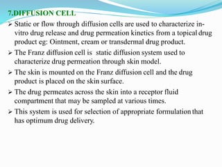 7.DIFFUSION CELL
 Static or flow through diffusion cells are used to characterize in-
vitro drug release and drug permeation kinetics from a topical drug
product eg: Ointment, cream or transdermal drug product.
 The Franz diffusion cell is static diffusion system used to
characterize drug permeation through skin model.
 The skin is mounted on the Franz diffusion cell and the drug
product is placed on the skin surface.
 The drug permeates across the skin into a receptor fluid
compartment that may be sampled at various times.
 This system is used for selection of appropriate formulation that
has optimum drug delivery.
 