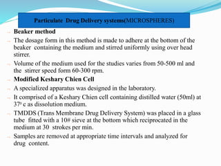 Beaker method
 The dosage form in this method is made to adhere at the bottom of the
beaker containing the medium and stirred uniformly using over head
stirrer.
 Volume of the medium used for the studies varies from 50-500 ml and
the stirrer speed form 60-300 rpm.
 Modified Keshary Chien Cell
 A specialized apparatus was designed in the laboratory.
 It comprised of a Keshary Chien cell containing distilled water (50ml) at
370 c as dissolution medium.
 TMDDS (Trans Membrane Drug Delivery System) was placed in a glass
tube fitted with a 10# sieve at the bottom which reciprocated in the
medium at 30 strokes per min.
 Samples are removed at appropriate time intervals and analyzed for
drug content.
Particulate Drug Delivery systems(MICROSPHERES)
 