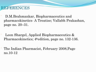 REFERENCES
 D.M.Brahmankar, Biopharmaceutics and
pharmacokinetics- A Treatise; Vallabh Prakashan,
page no. 20–31.
 Leon Shargel, Applied Biopharmaceutics &
Pharmacokinetics; 4thedition, page no. 132-136.
 The Indian Pharmacist, February 2008,Page
no.10-12
 