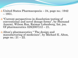United States Pharmacopoeia – 24, page no.: 1942
– 1951.
“Current perspectives in dissolution testing of
conventional and novel dosage forms”, by Shirazad
Azarmi, Wilson Roa, Raimar Lobenberg, Int. jou.
Of pharmaceutics 328(2007)12 – 21.
Alton’s pharmaceutics “ The design and
manufacturing of medicines”, by Michael E. Alton,
page no.: 21 – 22.
 