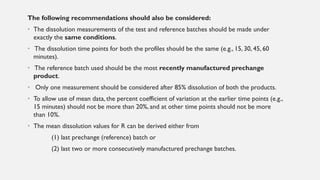 The following recommendations should also be considered:
• The dissolution measurements of the test and reference batches should be made under
exactly the same conditions.
• The dissolution time points for both the profiles should be the same (e.g., 15, 30, 45, 60
minutes).
• The reference batch used should be the most recently manufactured prechange
product.
• Only one measurement should be considered after 85% dissolution of both the products.
• To allow use of mean data, the percent coefficient of variation at the earlier time points (e.g.,
15 minutes) should not be more than 20%, and at other time points should not be more
than 10%.
• The mean dissolution values for R can be derived either from
(1) last prechange (reference) batch or
(2) last two or more consecutively manufactured prechange batches.
 