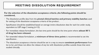MEETING DISSOLUTION REQUIREMENT
For the selection of the dissolution acceptance criteria ,the following points should be
considered,
• The dissolution profile data from the pivotal clinical batches and primary stability batches used
for setting of the dissolution acceptance criteria of the product .
• Specification should be established based on average invitro dissolution data for each lot under study,
equivalent to USP stage 2 testing (n=12)
• For immediate release formulation ,the last time point should be the time point where atleast 80 %
of drug has been released.
• For extended release formulation ,a minimum of three time points is recommended to set the
specification .
• The dissolution acceptance criterion should be set in a way to ensure consistent performance from
lot to lot ,and these not allow the release of any lot with dissolution profiles outside those that were
studied clinically.
 