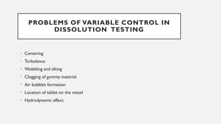 PROBLEMS OF VARIABLE CONTROL IN
DISSOLUTION TESTING
• Centering
• Turbulence
• Wobbling and tilting
• Clogging of gummy material
• Air bubbles formation
• Location of tablet on the vessel
• Hydrodynamic effect.
 