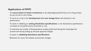 Applications of IVIVC
• To ensure batch to batch consistency in the physiological performance of a drug product
by use of such in vitro values
• To serve as a tool in the development of a new dosage form with desired in vivo
performance
• To assist in validating or setting dissolution specifications i.e. the dissolutions specifications
are based on the performance of product in vivo
• It minimizes the number of bioequivalence studies performed during the initial approval
process and during scaling up and post approval changes
• It assists in validating dissolution specifications
• Biowaiver for minor formulation and process changes
 