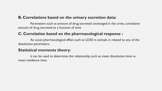 B. Correlations based on the urinary excretion data:
Parameters such as amount of drug excreted unchanged in the urine, cumulative
amount of drug excreted as a function of time.
C. Correlation based on the pharmacological response :
An acute pharmacological effect such as LD50 in animals in related to any of the
dissolution parameters.
Statistical moments theory:
It can be used to determine the relationship such as mean dissolution time vs.
mean residence time.
 