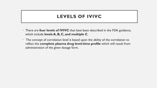 LEVELS OF IVIVC
• There are four levels of IVIVC that have been described in the FDA guidance,
which include levels A, B, C, and multiple C.
• The concept of correlation level is based upon the ability of the correlation to
reflect the complete plasma drug level-time profile which will result from
administration of the given dosage form.
 