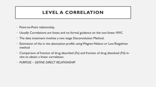 • Point-to-Point relationship.
• Usually Correlations are linear, and no formal guidance on the non-linear IVIVC.
• The data treatment involves a two stage Deconvolution Method.
• Estimation of the in vivo absorption profile usingWagner-Nelson or Loo-Riegelman
method
• Comparison of fraction of drug absorbed (Fa) and fraction of drug dissolved (Fd) in-
vitro to obtain a linear correlation.
• PURPOSE – DEFINE DIRECT RELATIONSHIP
LEVEL A CORRELATION
 