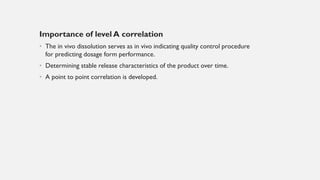 Importance of level A correlation
• The in vivo dissolution serves as in vivo indicating quality control procedure
for predicting dosage form performance.
• Determining stable release characteristics of the product over time.
• A point to point correlation is developed.
 