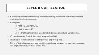 • A predictive model for relationship between summary parameters that characterize the
in-vitro and in-vivo time course.
• It compares
1) MDT vitro to MDTvivo,
2) MDT vitro to MRT,
3) In-vitro Dissolution Rate Constant (kd) to Absorption Rate Constant (ka).
• Comparison using Statistical moment analytical method.
• This type of correlation uses all of the in vitro and in vivo data.
• This is of limited interest and least useful for regulatory purposes because more than one
kind of plasma curve produces similar MRT.
LEVEL B CORRELATION
 