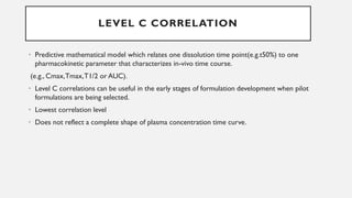 LEVEL C CORRELATION
• Predictive mathematical model which relates one dissolution time point(e.g.t50%) to one
pharmacokinetic parameter that characterizes in-vivo time course.
(e.g., Cmax,Tmax,T1/2 or AUC).
• Level C correlations can be useful in the early stages of formulation development when pilot
formulations are being selected.
• Lowest correlation level
• Does not reflect a complete shape of plasma concentration time curve.
 