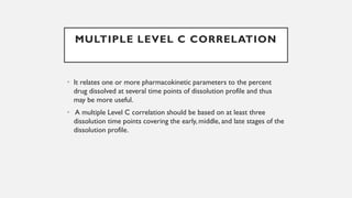 MULTIPLE LEVEL C CORRELATION
• It relates one or more pharmacokinetic parameters to the percent
drug dissolved at several time points of dissolution profile and thus
may be more useful.
• A multiple Level C correlation should be based on at least three
dissolution time points covering the early, middle, and late stages of the
dissolution profile.
 