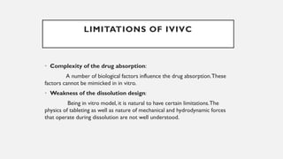 • Complexity of the drug absorption:
A number of biological factors influence the drug absorption.These
factors cannot be mimicked in in vitro.
• Weakness of the dissolution design:
Being in vitro model, it is natural to have certain limitations.The
physics of tableting as well as nature of mechanical and hydrodynamic forces
that operate during dissolution are not well understood.
LIMITATIONS OF IVIVC
 