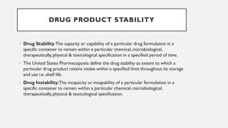 DRUG PRODUCT STABILITY
• Drug Stability:The capacity or capability of a particular drug formulation in a
specific container to remain within a particular chemical, microbiological,
therapeutically, physical & toxicological specification in a specified period of time.
• The United States Pharmacopoeia define the drug stability as extent to which a
particular drug product retains intake within a specified limit throughout its storage
and use i.e. shelf life.
• Drug Instability:The incapacity or incapability of a particular formulation in a
specific container to remain within a particular chemical, microbiological,
therapeutically, physical & toxicological specification.
 