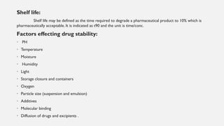 Shelf life:
Shelf life may be defined as the time required to degrade a pharmaceutical product to 10% which is
pharmaceutically acceptable. It is indicated as t90 and the unit is time/conc.
Factors effecting drug stability:
• PH
• Temperature
• Moisture
• Humidity
• Light
• Storage closure and containers
• Oxygen
• Particle size (suspension and emulsion)
• Additives
• Molecular binding
• Diffusion of drugs and excipients .
 