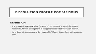 DISSOLUTION PROFILE COMPARISONS
DEFINITION:
• It is graphical representation [in terms of concentration vs. time] of complete
release of A.P.I. from a dosage form in an appropriate selected dissolution medium.
• i.e. in short it is the measure of the release of A.P.I from a dosage form with respect to
time.
 