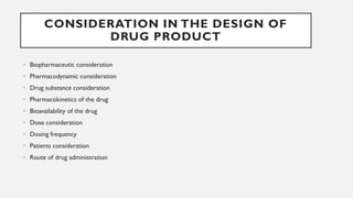 CONSIDERATION IN THE DESIGN OF
DRUG PRODUCT
• Biopharmaceutic consideration
• Pharmacodynamic consideration
• Drug substance consideration
• Pharmacokinetics of the drug
• Bioavailability of the drug
• Dose consideration
• Dosing frequency
• Patients consideration
• Route of drug administration
 