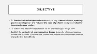 • To develop invitro-invivo correlation which can help to reduced costs, speed-up
product development and reduced the need of perform costly bioavailability
human volunteer studies.
• To stabilize final dissolution specification for the pharmacological dosage form.
• Establish the similarity of pharmaceutical dosage forms, for which composition,
manufacture site, scale of manufacture, manufacture process and/or equipment may have
changed within defined limits.
OBJECTIVE
 