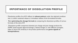IMPORTANCE OF DISSOLUTION PROFILE
• Dissolution profile of an A.P.I. reflects its release pattern under the selected condition
sets. i.e. either sustained release or immediate release of the formulated formulas.
• For optimizing the dosage formula by comparing the dissolution profiles of various
formulas of the same A.P.I
• Dissolution profile comparison between pre change and post change products for
SUPAC (scale up post approval change ) related changes or with different strengths,
helps to assure the similarity in the product performance and green signals to
bioequivalence.
 