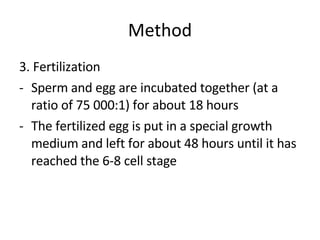 Method 3. Fertilization Sperm and egg are incubated together (at a ratio of 75 000:1) for about 18 hours The fertilized egg is put in a special growth medium and left for about 48 hours until it has reached the 6-8 cell stage  