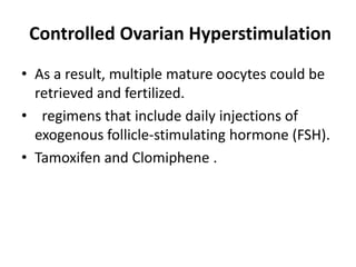Controlled Ovarian Hyperstimulation
• As a result, multiple mature oocytes could be
retrieved and fertilized.
• regimens that include daily injections of
exogenous follicle-stimulating hormone (FSH).
• Tamoxifen and Clomiphene .
 