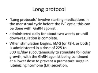 Long protocol
• "Long protocols" involve starting medications in
the menstrual cycle before the IVF cycle; this can
be done with GnRH agonist .
• administered daily for about two weeks or until
down-regulation is complete.
• When stimulation begins, hMG (or FSH, or both )
is administered in a dose of 225 to
300 IU/day subcutaneously to stimulate follicular
growth, with the GnRH agonist being continued
at a lower dose to prevent a premature surge in
luteinizing hormone (LH) secretion.
 