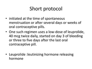 Short protocol
• initiated at the time of spontaneous
menstruation or after several days or weeks of
oral contraceptive pills.
• One such regimen uses a low-dose of leuprolide,
40 mcg twice daily, started on day 3 of bleeding
or three to five days after the last oral
contraceptive pill.
• Leuprolide :leutinizing hormone releasing
hormone
 