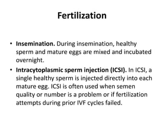 Fertilization
• Insemination. During insemination, healthy
sperm and mature eggs are mixed and incubated
overnight.
• Intracytoplasmic sperm injection (ICSI). In ICSI, a
single healthy sperm is injected directly into each
mature egg. ICSI is often used when semen
quality or number is a problem or if fertilization
attempts during prior IVF cycles failed.
 