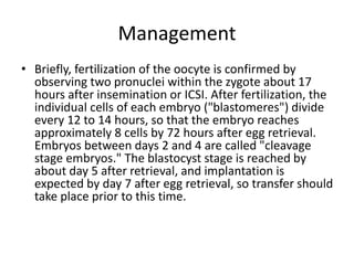 Management
• Briefly, fertilization of the oocyte is confirmed by
observing two pronuclei within the zygote about 17
hours after insemination or ICSI. After fertilization, the
individual cells of each embryo ("blastomeres") divide
every 12 to 14 hours, so that the embryo reaches
approximately 8 cells by 72 hours after egg retrieval.
Embryos between days 2 and 4 are called "cleavage
stage embryos." The blastocyst stage is reached by
about day 5 after retrieval, and implantation is
expected by day 7 after egg retrieval, so transfer should
take place prior to this time.
 