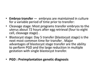 • Embryo transfer — embryos are maintained in culture
for a variable period of time prior to transfer:
• Cleavage stage: Most programs transfer embryos to the
uterus about 72 hours after egg retrieval (four to eight
cell, cleavage stage) .
• Blastocyst stage: Day 5 transfer (blastocyst stage) is the
next most common time for transfer . Major
advantages of blastocyst stage transfer are the ability
to perform PGD and the large reduction in multiple
gestation with single blastocyst transfer.
• PGD : Preimplantation genetic diagnosis
 