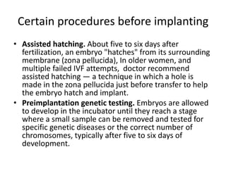 Certain procedures before implanting
• Assisted hatching. About five to six days after
fertilization, an embryo "hatches" from its surrounding
membrane (zona pellucida), In older women, and
multiple failed IVF attempts, doctor recommend
assisted hatching — a technique in which a hole is
made in the zona pellucida just before transfer to help
the embryo hatch and implant.
• Preimplantation genetic testing. Embryos are allowed
to develop in the incubator until they reach a stage
where a small sample can be removed and tested for
specific genetic diseases or the correct number of
chromosomes, typically after five to six days of
development.
 