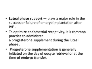 • Luteal phase support — plays a major role in the
success or failure of embryo implantation after
IVF .
• To optimize endometrial receptivity, it is common
practice to administer
a progesterone supplement during the luteal
phase .
• Progesterone supplementation is generally
initiated on the day of oocyte retrieval or at the
time of embryo transfer.
 