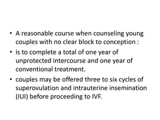 • A reasonable course when counseling young
couples with no clear block to conception :
• is to complete a total of one year of
unprotected intercourse and one year of
conventional treatment.
• couples may be offered three to six cycles of
superovulation and intrauterine insemination
(IUI) before proceeding to IVF.
 