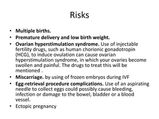 Risks
• Multiple births.
• Premature delivery and low birth weight.
• Ovarian hyperstimulation syndrome. Use of injectable
fertility drugs, such as human chorionic gonadotropin
(HCG), to induce ovulation can cause ovarian
hyperstimulation syndrome, in which your ovaries become
swollen and painful. The drugs to treat this will be
mentioned .
• Miscarriage. by using of frozen embryos during IVF
• Egg-retrieval procedure complications. Use of an aspirating
needle to collect eggs could possibly cause bleeding,
infection or damage to the bowel, bladder or a blood
vessel.
• Ectopic pregnancy
 