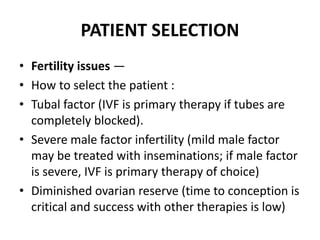 PATIENT SELECTION
• Fertility issues —
• How to select the patient :
• Tubal factor (IVF is primary therapy if tubes are
completely blocked).
• Severe male factor infertility (mild male factor
may be treated with inseminations; if male factor
is severe, IVF is primary therapy of choice)
• Diminished ovarian reserve (time to conception is
critical and success with other therapies is low)
 