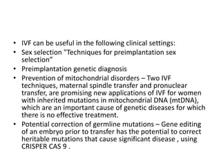 • IVF can be useful in the following clinical settings:
• Sex selection "Techniques for preimplantation sex
selection”
• Preimplantation genetic diagnosis
• Prevention of mitochondrial disorders – Two IVF
techniques, maternal spindle transfer and pronuclear
transfer, are promising new applications of IVF for women
with inherited mutations in mitochondrial DNA (mtDNA),
which are an important cause of genetic diseases for which
there is no effective treatment.
• Potential correction of germline mutations – Gene editing
of an embryo prior to transfer has the potential to correct
heritable mutations that cause significant disease , using
CRISPER CAS 9 .
 