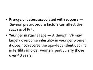 • Pre-cycle factors associated with success —
Several preprocedure factors can affect the
success of IVF :
• Younger maternal age — Although IVF may
largely overcome infertility in younger women,
it does not reverse the age-dependent decline
in fertility in older women, particularly those
over 40 years.
 