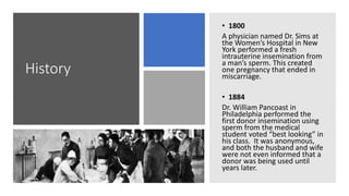 History
• 1800
A physician named Dr. Sims at
the Women’s Hospital in New
York performed a fresh
intrauterine insemination from
a man’s sperm. This created
one pregnancy that ended in
miscarriage.
• 1884
Dr. William Pancoast in
Philadelphia performed the
first donor insemination using
sperm from the medical
student voted “best looking” in
his class. It was anonymous,
and both the husband and wife
were not even informed that a
donor was being used until
years later.
 
