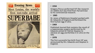 • 1934
Gregory Pincus performed IVF-like research
on rabbits but was fired from Harvard due
to his controversial research.
• 1965
Dr. Jones of Baltimore Hospital worked with
Dr. Edwards of England and fertilized the
first human egg in vitro.
• 1969
Published Journal that contains the result of
a Laparoscopy surgery performed by Dr.
Edwards joined Dr. Patrick Steptoe to
retrieve an egg and fertilize it in vitro (in the
lab).
• 1978
The first successful live birth from IVF was
announced by Drs. Edwards and Steptoe in
England.
 