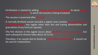 Fertilization is started by adding 10,000- 50,000 motile sperms to about 100 μl
to 1 ml culture medium in which the oocytes is being incubated.
The oocytes is examined after 12-13 hrs.
A normally fertilized oocyte (actually a zygote now) contains two pronuclei and
two polar bodies. Any zygote other than this and having abnormalities and
granulation of any kind are rejected.
The first division in the zygote occurs about 24-30 hrs after insemination, but
each subsequent division takes about 10-12 hrs.
Therefore, if an oocyte fails to divide by 30 hrs after insemination, it should not
be used for implantation.
PODDARINTERNATIONALCOLLEGE,JAIPUR
 