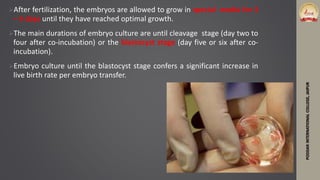 After fertilization, the embryos are allowed to grow in special media for 3
– 5 days until they have reached optimal growth.
The main durations of embryo culture are until cleavage stage (day two to
four after co-incubation) or the blastocyst stage (day five or six after co-
incubation).
Embryo culture until the blastocyst stage confers a significant increase in
live birth rate per embryo transfer.
PODDARINTERNATIONALCOLLEGE,JAIPUR
 