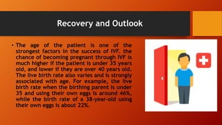 Recovery and Outlook
• The age of the patient is one of the
strongest factors in the success of IVF. the
chance of becoming pregnant through IVF is
much higher if the patient is under 35 years
old, and lower if they are over 40 years old.
The live birth rate also varies and is strongly
associated with age. For example, the live
birth rate when the birthing parent is under
35 and using their own eggs is around 46%,
while the birth rate of a 38-year-old using
their own eggs is about 22%.
 