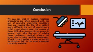 Conclusion
• We can say that in modern medicine
procedures are often created with the
aim of resolving underlying conditions
that are making the life of a patient
more difficult; the act of conceiving a
child is not always easy, the causes of
these difficulties can vary from person to
person, but, with the aim of solving
these problems, medical science has
given rise to many fertility treatments,
of which the treatment known as in vitro
fertilization (IVF) is the most successful
currently available
 