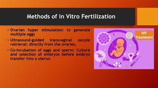 Methods of in Vitro Fertilization
• Ovarian hyper stimulation: to generate
multiple eggs
• Ultrasound-guided transvaginal oocyte
retrieval: directly from the ovaries,
• Co-incubation of eggs and sperm: Culture
and selection of embryos before embryo
transfer into a uterus.
 