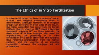 The Ethics of in Vitro Fertilization
• In vitro fertilization has been a source of moral,
ethical, and religious controversy since its
development. Although members of all religious
groups can be found on both sides of the issues,
the major opposition has come from the Roman
Catholic church, which in 1987 issued a doctrinal
statement opposing IVF on three grounds: the
destruction of human embryos not used for
implantation; the possibility of in vitro
fertilization by a donor other than the husband,
thus removing reproduction from the marital
context; and the severing of an essential
connection between the conjugal act and
procreation
 