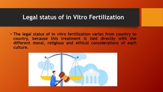 Legal status of in Vitro Fertilization
• The legal status of in vitro fertilization varies from country to
country, because this treatment is tied directly with the
different moral, religious and ethical considerations of each
culture.
 