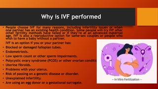 Why is IVF performed
• People choose IVF for many reasons, including infertility issues or when
one partner has an existing health condition. Some people will try IVF after
other fertility methods have failed or if they’re at an advanced maternal
age. IVF is also a reproductive option for same-sex couples or people who
wish to have a baby without a partner.
IVF is an option if you or your partner has:
• Blocked or damaged fallopian tubes.
• Endometriosis.
• Low sperm count or other sperm impairments.
• Polycystic ovary syndrome (PCOS) or other ovarian conditions.
• Uterine fibroids.
• Problems with your uterus.
• Risk of passing on a genetic disease or disorder.
• Unexplained infertility.
• Are using an egg donor or a gestational surrogate.
 