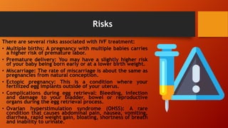 Risks
There are several risks associated with IVF treatment:
• Multiple births: A pregnancy with multiple babies carries
a higher risk of premature labor.
• Premature delivery: You may have a slightly higher risk
of your baby being born early or at a lower birth weight.
• Miscarriage: The rate of miscarriage is about the same as
pregnancies from natural conception.
• Ectopic pregnancy: This is a condition where your
fertilized egg implants outside of your uterus.
• Complications during egg retrieval: Bleeding, infection
and damage to your bladder, bowel or reproductive
organs during the egg retrieval process.
• Ovarian hyperstimulation syndrome (OHSS): A rare
condition that causes abdominal pain, nausea, vomiting,
diarrhea, rapid weight gain, bloating, shortness of breath
and inability to urinate.
 
