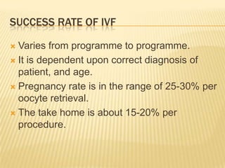 SUCCESS RATE OF IVF

 Varies from programme to programme.
 It is dependent upon correct diagnosis of
  patient, and age.
 Pregnancy rate is in the range of 25-30% per
  oocyte retrieval.
 The take home is about 15-20% per
  procedure.
 
